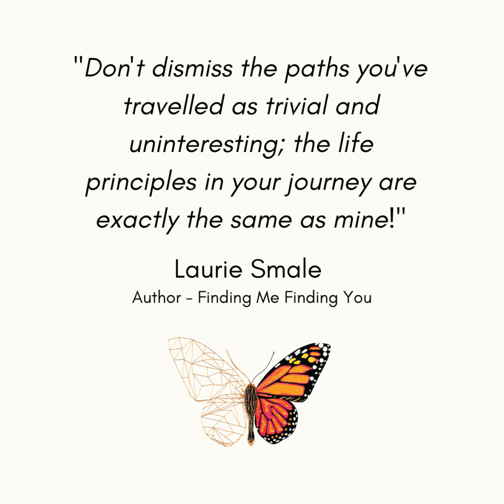 QUOTE // "Don't dismiss the paths you've travelled as trivial and uninteresting; the life principles in your journey are exactly the same as mine!" - Laurie Smale Author, Finding Me Finding You #quotes #lauriesmale #findingmefindingyou