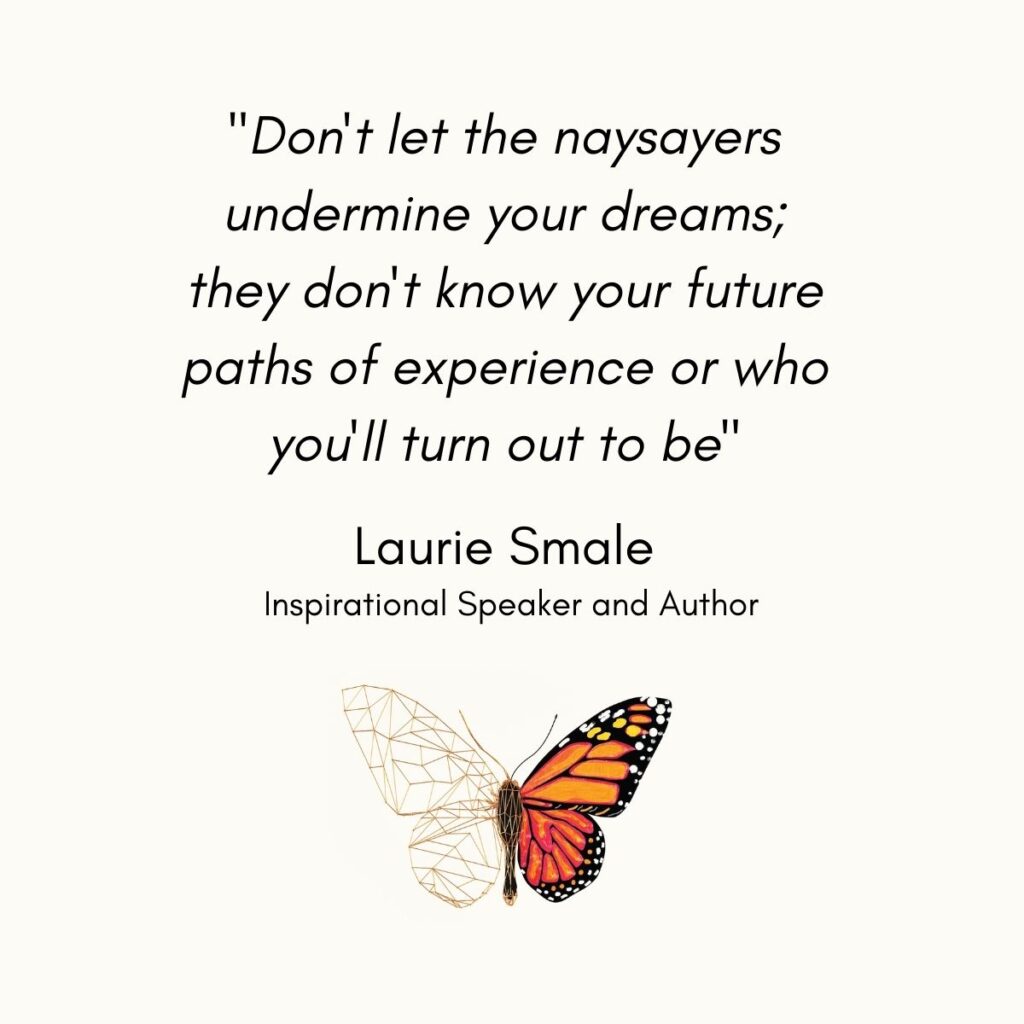 Don't let the naysayers undermine your dreams; they don't know your future paths of experience or who you'll turn out to be Laurie Smale Author